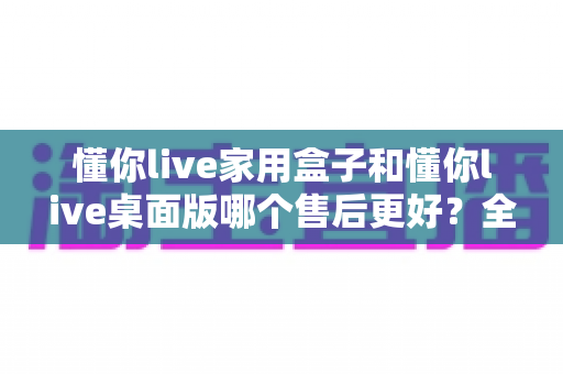 懂你live家用盒子和懂你live桌面版哪个售后更好?全方位对比分析与选购建议 懂你live家用盒子和懂你live桌面版哪个售后更好?全方位对比分析与选购建议