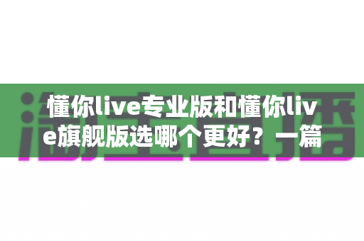 懂你live专业版和懂你live旗舰版选哪个更好？一篇讲透版本差异与选购攻略