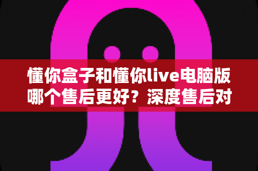懂你盒子和懂你live电脑版哪个售后更好?深度售后对比分析与选购避坑指南 懂你盒子和懂你live电脑版哪个售后更好?深度售后对比分析与选购避坑指南
