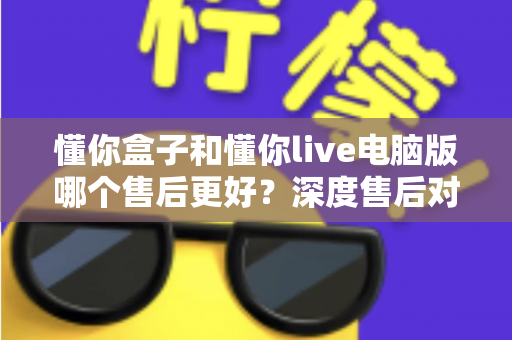 懂你盒子和懂你live电脑版哪个售后更好？深度售后对比分析与选购避坑指南