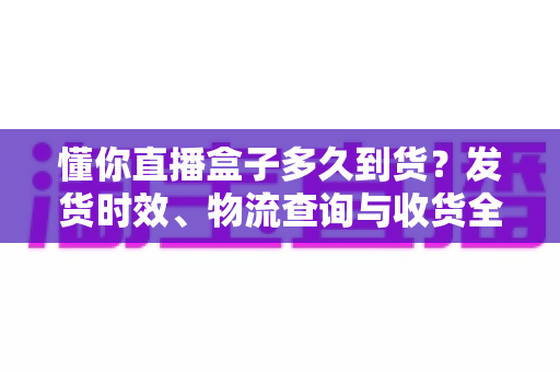 懂你直播盒子多久到货?发货时效、物流查询与收货全流程一文说清 懂你直播盒子多久到货?发货时效、物流查询与收货全流程一文说清