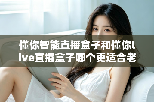 懂你智能直播盒子和懂你live直播盒子哪个更适合老人用?子女必看的深度对比与选购指南 懂你智能直播盒子和懂你live直播盒子哪个更适合老人用?子女必看的深度对比与选购指南