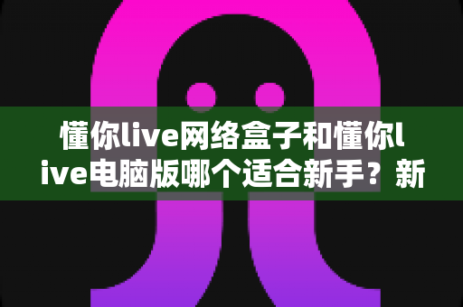 懂你live网络盒子和懂你live电脑版哪个适合新手?新手入门全面对比指南 懂你live网络盒子和懂你live电脑版哪个适合新手?新手入门全面对比指南