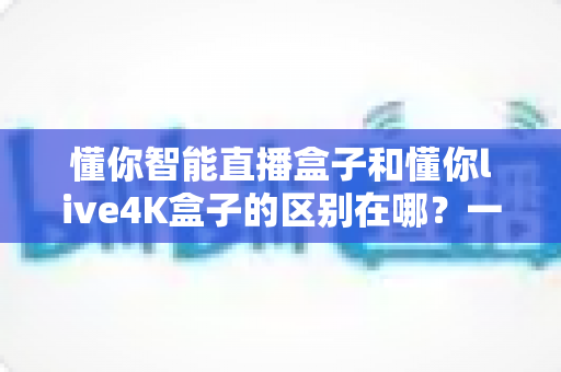 懂你智能直播盒子和懂你live4K盒子的区别在哪?一篇文章帮你选对不踩坑 懂你智能直播盒子和懂你live4K盒子的区别在哪?一篇文章帮你选对不踩坑