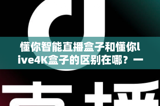 懂你智能直播盒子和懂你live4K盒子的区别在哪?一篇文章帮你选对不踩坑 懂你智能直播盒子和懂你live4K盒子的区别在哪?一篇文章帮你选对不踩坑