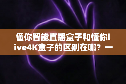 懂你智能直播盒子和懂你live4K盒子的区别在哪？一篇文章帮你选对不踩坑