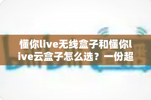 懂你live无线盒子和懂你live云盒子怎么选?一份超实用的对比选购指南帮你轻松决策 懂你live无线盒子和懂你live云盒子怎么选?一份超实用的对比选购指南帮你轻松决策