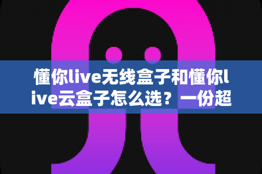 懂你live无线盒子和懂你live云盒子怎么选?一份超实用的对比选购指南帮你轻松决策 懂你live无线盒子和懂你live云盒子怎么选?一份超实用的对比选购指南帮你轻松决策