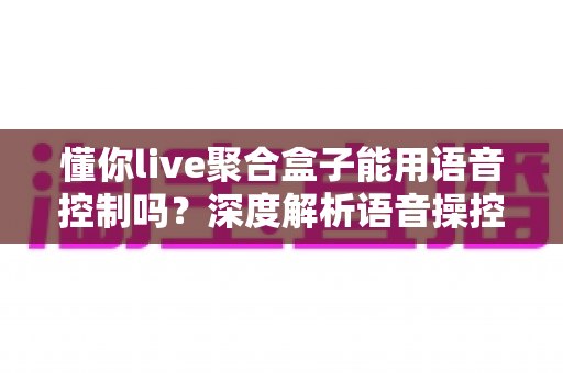 懂你live聚合盒子能用语音控制吗?深度解析语音操控功能与实用指南 懂你live聚合盒子能用语音控制吗?深度解析语音操控功能与实用指南