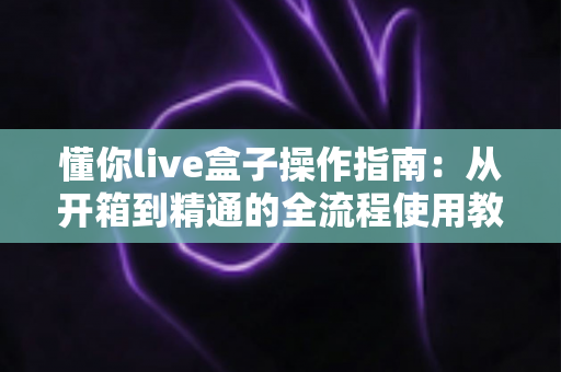 懂你live盒子操作指南:从开箱到精通的全流程使用教程 懂你live盒子操作指南:从开箱到精通的全流程使用教程