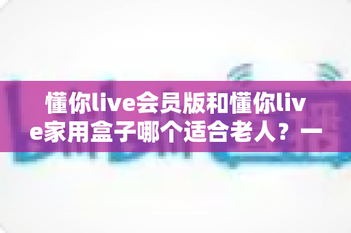 懂你live会员版和懂你live家用盒子哪个适合老人?一文看懂选购指南 懂你live会员版和懂你live家用盒子哪个适合老人?一文看懂选购指南