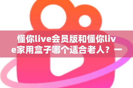 懂你live会员版和懂你live家用盒子哪个适合老人?一文看懂选购指南 懂你live会员版和懂你live家用盒子哪个适合老人?一文看懂选购指南