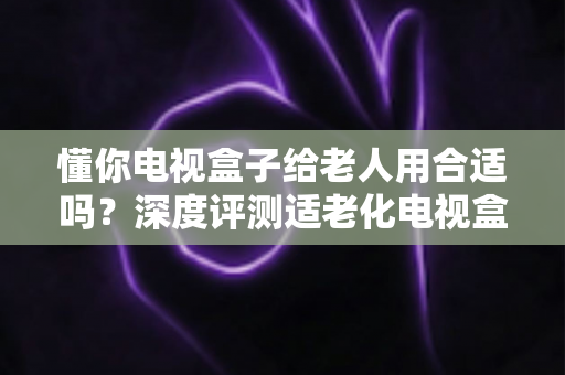懂你电视盒子给老人用合适吗?深度评测适老化电视盒子的优势、不足与选购指南 懂你电视盒子给老人用合适吗?深度评测适老化电视盒子的优势、不足与选购指南