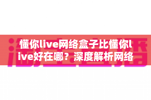 懂你live网络盒子比懂你live好在哪?深度解析网络盒子版的核心优势与选购指南 懂你live网络盒子比懂你live好在哪?深度解析网络盒子版的核心优势与选购指南