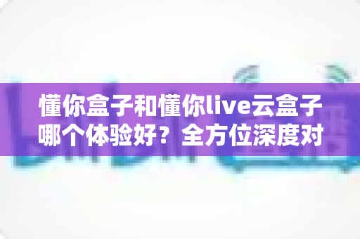 懂你盒子和懂你live云盒子哪个体验好？全方位深度对比评测，看完这篇再做决定不踩坑