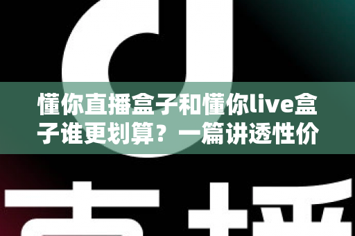 懂你直播盒子和懂你live盒子谁更划算？一篇讲透性价比的选购避坑指南，帮你把钱花在刀刃上