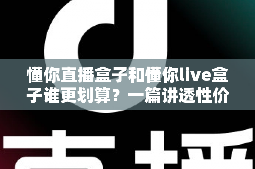 懂你直播盒子和懂你live盒子谁更划算？一篇讲透性价比的选购避坑指南，帮你把钱花在刀刃上