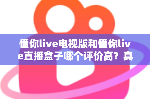 懂你live电视版和懂你live直播盒子哪个评价高?真实口碑深度对比全解析 懂你live电视版和懂你live直播盒子哪个评价高?真实口碑深度对比全解析
