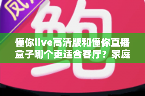 懂你live高清版和懂你直播盒子哪个更适合客厅？家庭大屏观影方案深度对比与选购指南