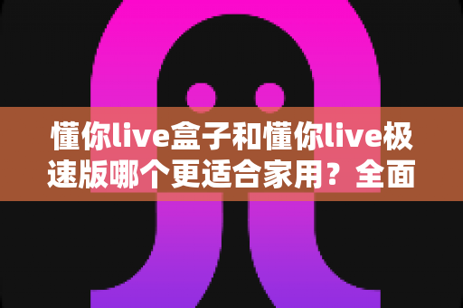 懂你live盒子和懂你live极速版哪个更适合家用？全面解析帮你选对家庭观影方案