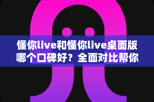 懂你live和懂你live桌面版哪个口碑好？全面对比帮你选对版本不踩坑