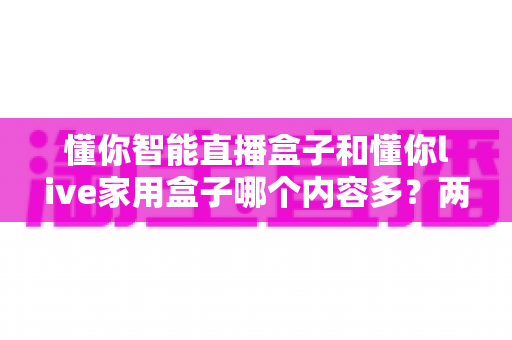 懂你智能直播盒子和懂你live家用盒子哪个内容多？两款热门家用电视盒子深度对比与选购指南