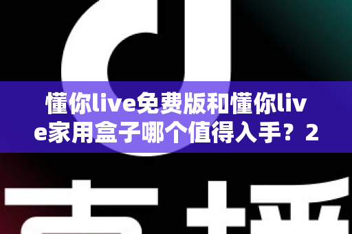 懂你live免费版和懂你live家用盒子哪个值得入手？2025最全选购对比指南与真实体验分析