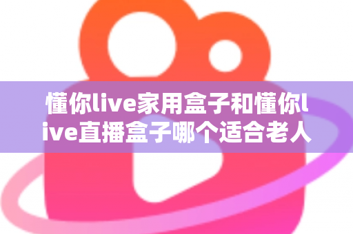 懂你live家用盒子和懂你live直播盒子哪个适合老人?——为长辈挑选电视盒子的完整选购指南 懂你live家用盒子和懂你live直播盒子哪个适合老人?——为长辈挑选电视盒子的完整选购指南
