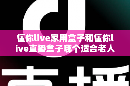 懂你live家用盒子和懂你live直播盒子哪个适合老人？——为长辈挑选电视盒子的完整选购指南