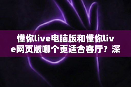 懂你live电脑版和懂你live网页版哪个更适合客厅？深度评测帮你找到最佳大屏娱乐方案