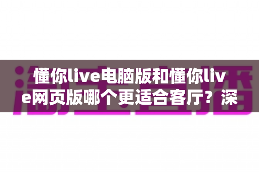 懂你live电脑版和懂你live网页版哪个更适合客厅？深度评测帮你找到最佳大屏娱乐方案