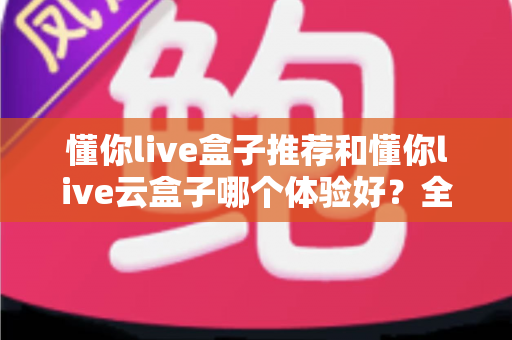 懂你live盒子推荐和懂你live云盒子哪个体验好?全面对比帮你选对不踩坑 懂你live盒子推荐和懂你live云盒子哪个体验好?全面对比帮你选对不踩坑