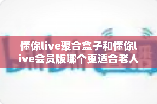 懂你live聚合盒子和懂你live会员版哪个更适合老人用？一文看懂选购要点，帮爸妈轻松看电视