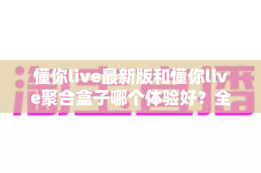懂你live最新版和懂你live聚合盒子哪个体验好？全面对比评测帮你选对不踩坑