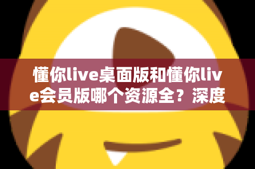 懂你live桌面版和懂你live会员版哪个资源全?深度对比帮你选对版本 懂你live桌面版和懂你live会员版哪个资源全?深度对比帮你选对版本