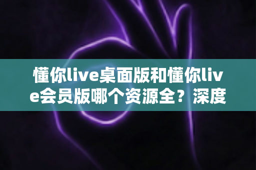 懂你live桌面版和懂你live会员版哪个资源全？深度对比帮你选对版本