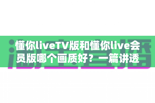 懂你liveTV版和懂你live会员版哪个画质好？一篇讲透高清观看体验的实用指南