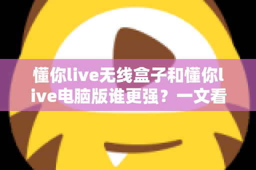 懂你live无线盒子和懂你live电脑版谁更强？一文看懂两款直播神器的终极对决