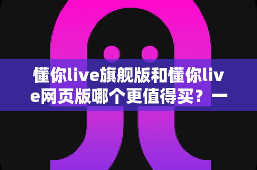 懂你live旗舰版和懂你live网页版哪个更值得买？一篇看懂差异、避坑不花冤枉钱的深度选购指南