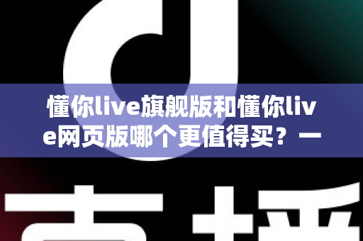 懂你live旗舰版和懂你live网页版哪个更值得买？一篇看懂差异、避坑不花冤枉钱的深度选购指南