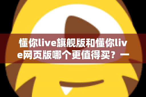 懂你live旗舰版和懂你live网页版哪个更值得买？一篇看懂差异、避坑不花冤枉钱的深度选购指南
