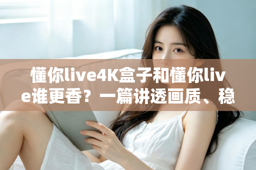 懂你live4K盒子和懂你live谁更香？一篇讲透画质、稳定性与性价比的深度对比评测
