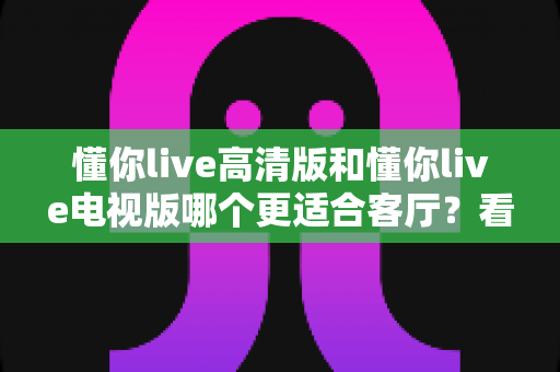 懂你live高清版和懂你live电视版哪个更适合客厅？看完这篇对比再决定