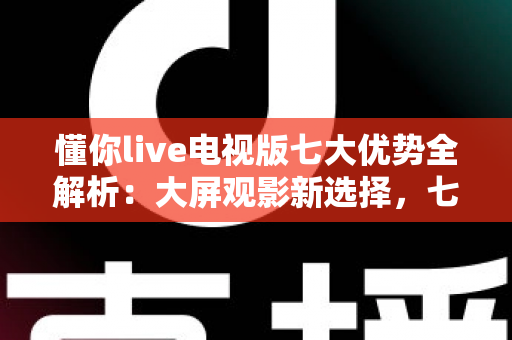 懂你live电视版七大优势全解析：大屏观影新选择，七大亮点一次看懂