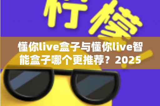 懂你live盒子与懂你live智能盒子哪个更推荐?2025最新直播设备选购深度评测与避坑指南 懂你live盒子与懂你live智能盒子哪个更推荐?2025最新直播设备选购深度评测与避坑指南