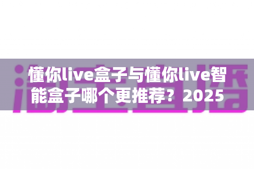 懂你live盒子与懂你live智能盒子哪个更推荐？2025最新直播设备选购深度评测与避坑指南
