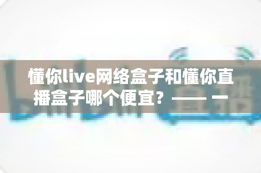 懂你live网络盒子和懂你直播盒子哪个便宜？—— 一文看懂价格差异与省钱选购全攻略