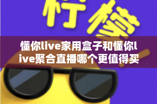 懂你live家用盒子和懂你live聚合直播哪个更值得买？2025年超详细选购对比指南，帮你把钱花在刀刃上
