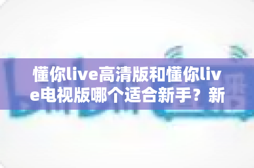 懂你live高清版和懂你live电视版哪个适合新手?新手选版避坑全攻略 懂你live高清版和懂你live电视版哪个适合新手?新手选版避坑全攻略