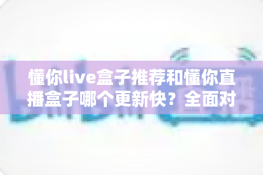 懂你live盒子推荐和懂你直播盒子哪个更新快？全面对比分析与选购指南